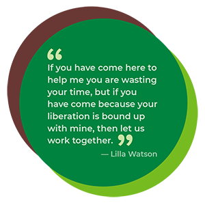 If you have come here to help me you are wasting your time, but if you have come because your liberation is bound up with mine, then let us work together.” ~ Lilla Watson